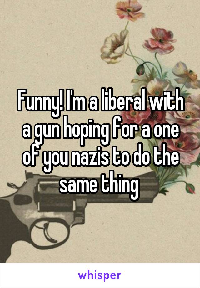 Funny! I'm a liberal with a gun hoping for a one of you nazis to do the same thing 