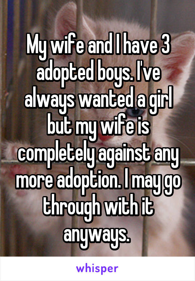 My wife and I have 3 adopted boys. I've always wanted a girl but my wife is completely against any more adoption. I may go through with it anyways. 
