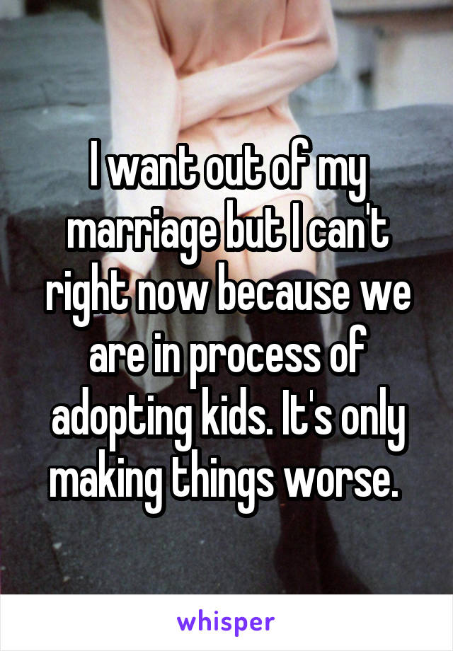 I want out of my marriage but I can't right now because we are in process of adopting kids. It's only making things worse. 