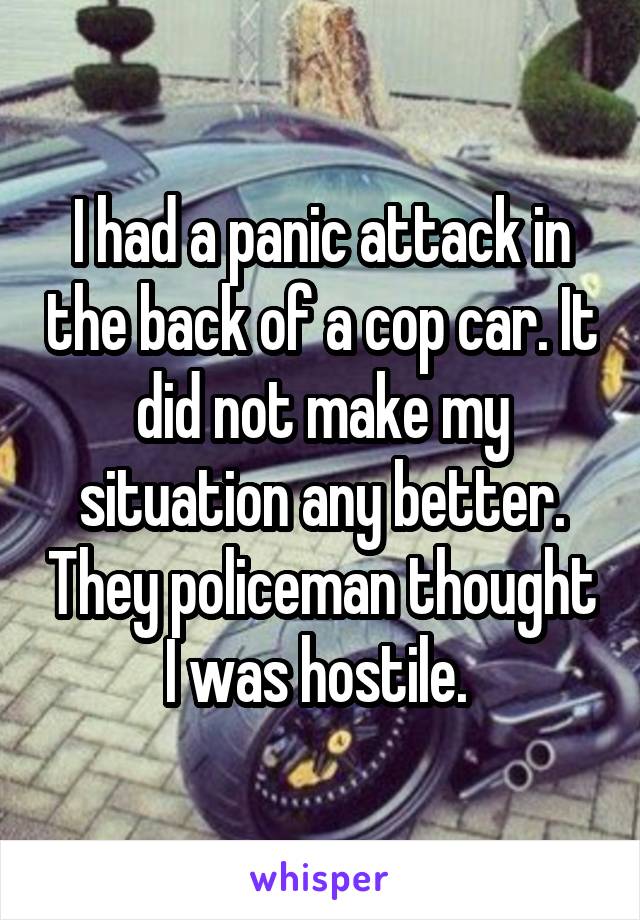I had a panic attack in the back of a cop car. It did not make my situation any better. They policeman thought I was hostile. 