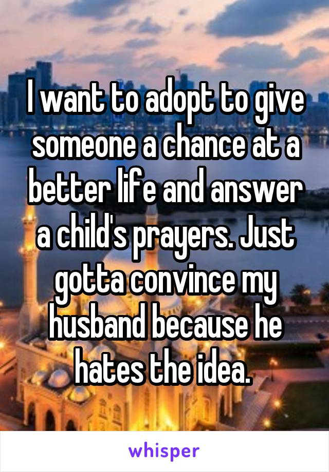 I want to adopt to give someone a chance at a better life and answer a child's prayers. Just gotta convince my husband because he hates the idea. 