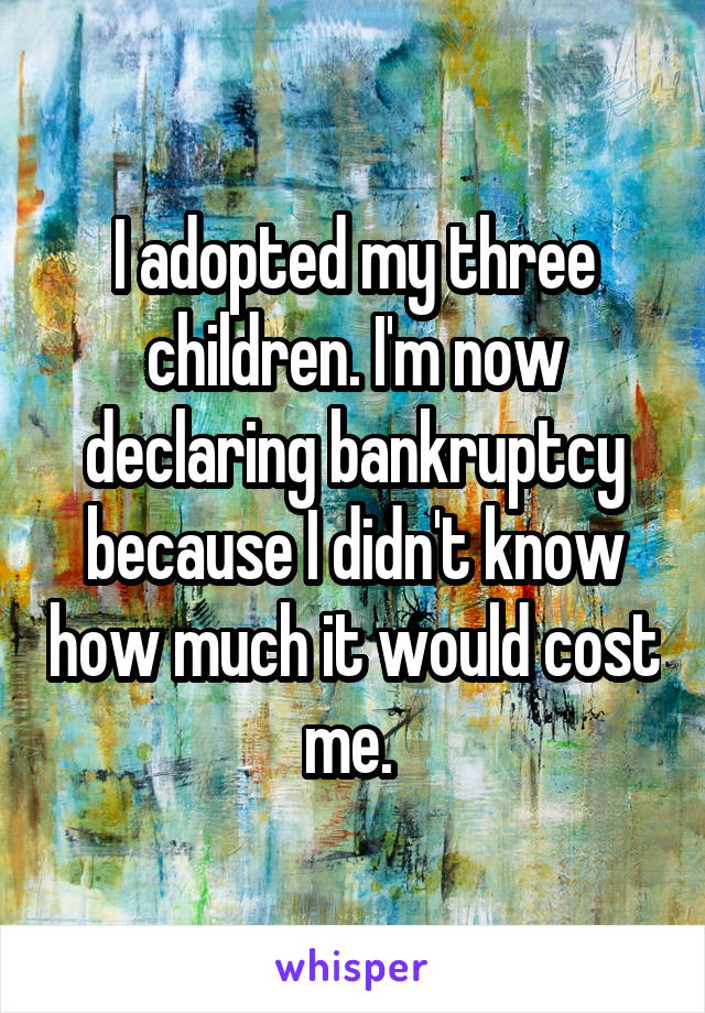 I adopted my three children. I'm now declaring bankruptcy because I didn't know how much it would cost me. 