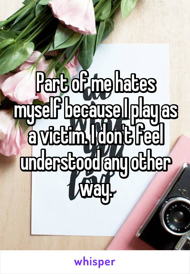 Part of me hates myself because I play as a victim. I don't feel understood any other way.