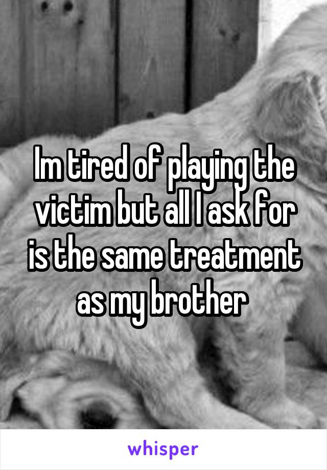 Im tired of playing the victim but all I ask for is the same treatment as my brother 