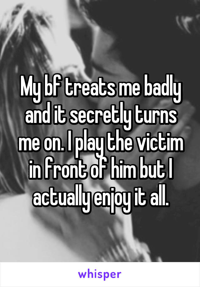 My bf treats me badly and it secretly turns me on. I play the victim in front of him but I actually enjoy it all.