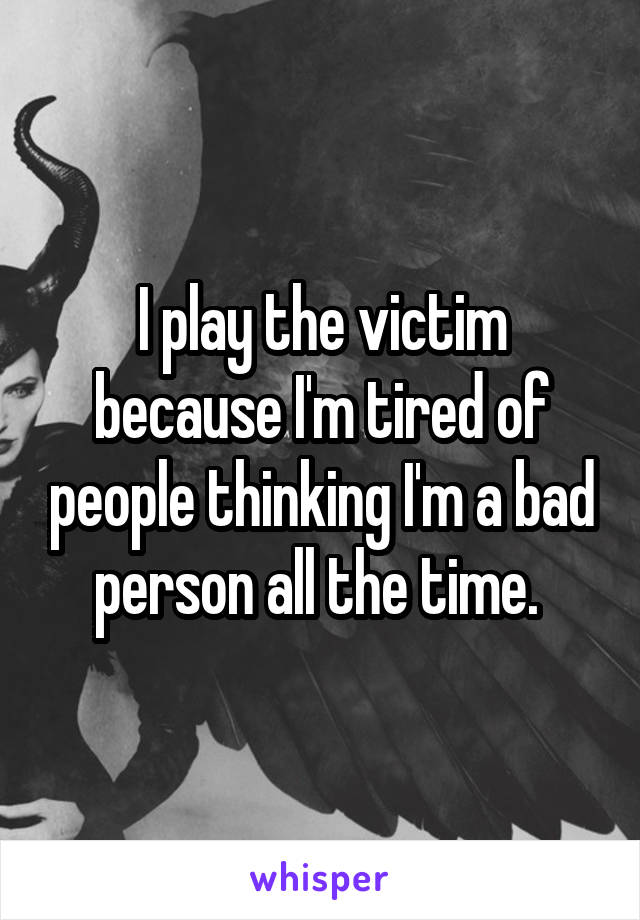 I play the victim because I'm tired of people thinking I'm a bad person all the time. 