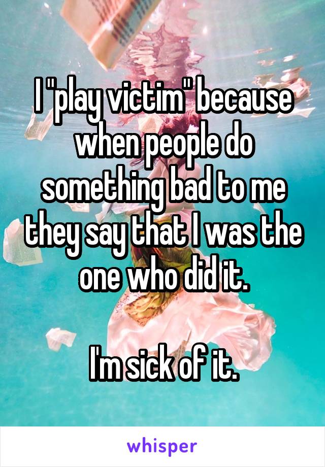 I "play victim" because when people do something bad to me they say that I was the one who did it.

I'm sick of it.