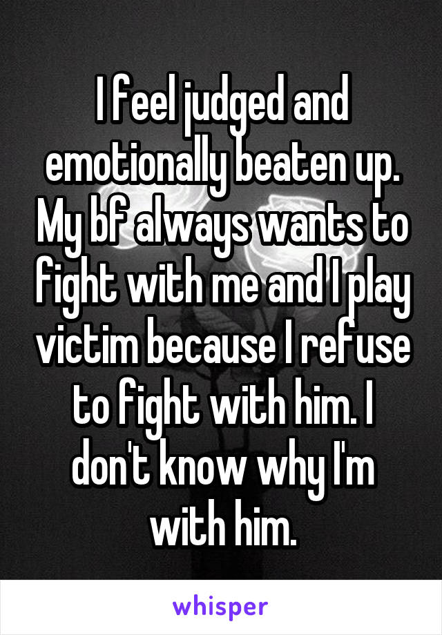 I feel judged and emotionally beaten up. My bf always wants to fight with me and I play victim because I refuse to fight with him. I don't know why I'm with him.