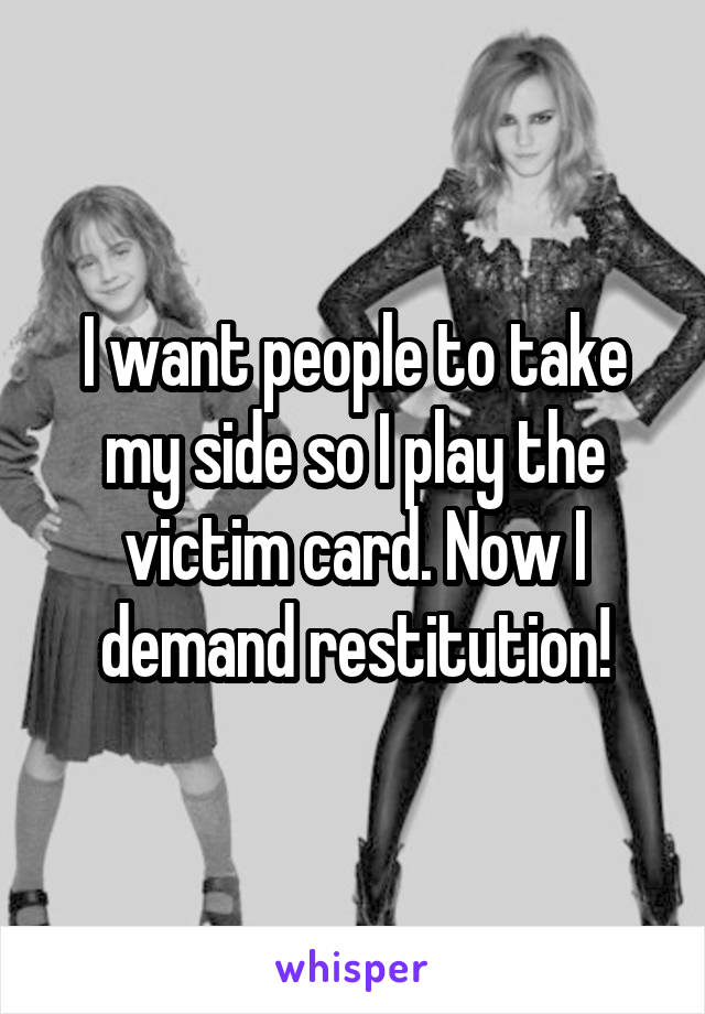 I want people to take my side so I play the victim card. Now I demand restitution!