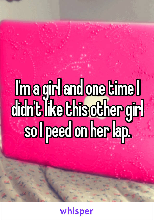 I'm a girl and one time I didn't like this other girl so I peed on her lap.