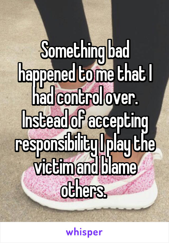 Something bad happened to me that I had control over. Instead of accepting responsibility I play the victim and blame others. 
