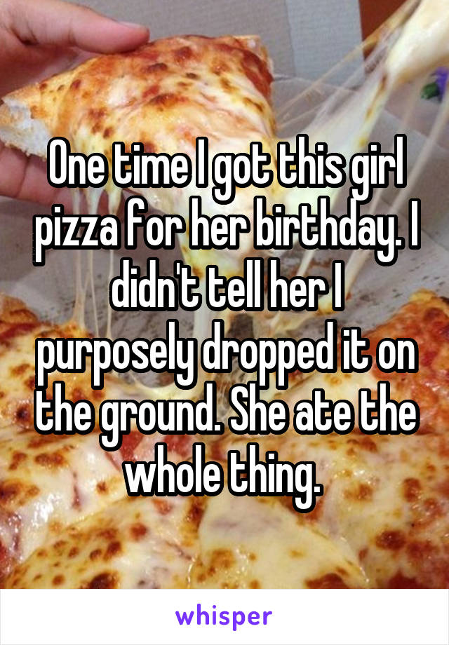 One time I got this girl pizza for her birthday. I didn't tell her I purposely dropped it on the ground. She ate the whole thing. 