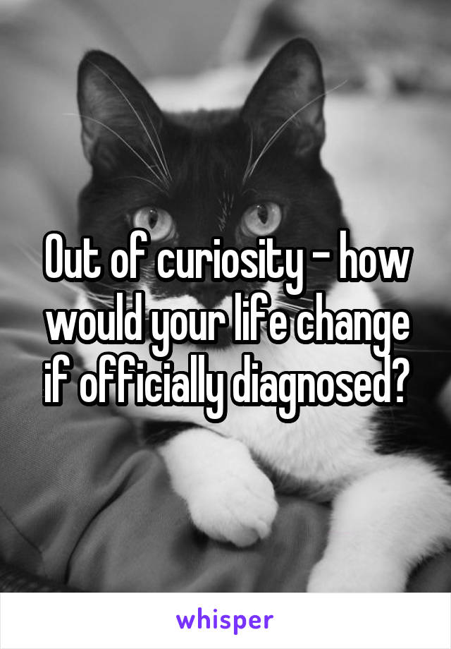 Out of curiosity - how would your life change if officially diagnosed?