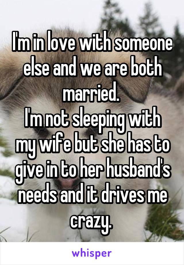 I'm in love with someone else and we are both married. 
I'm not sleeping with my wife but she has to give in to her husband's needs and it drives me crazy. 