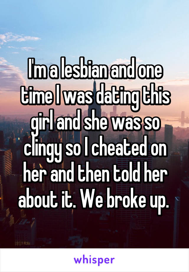 I'm a lesbian and one time I was dating this girl and she was so clingy so I cheated on her and then told her about it. We broke up. 