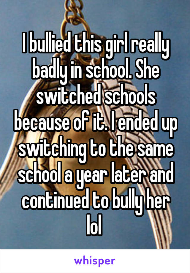 I bullied this girl really badly in school. She switched schools because of it. I ended up switching to the same school a year later and continued to bully her lol 
