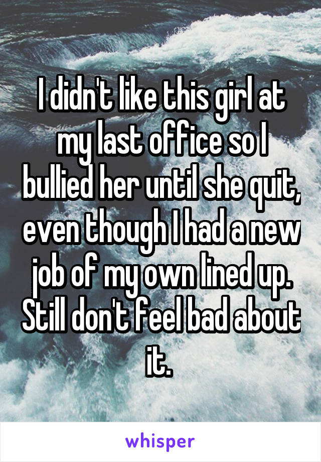 I didn't like this girl at my last office so I bullied her until she quit, even though I had a new job of my own lined up. Still don't feel bad about it. 