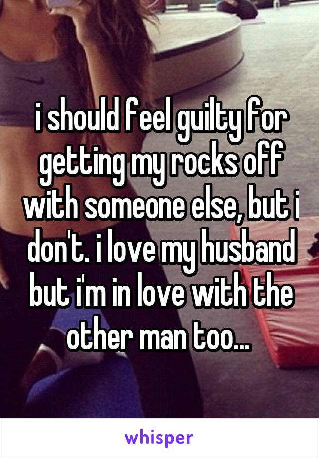 i should feel guilty for getting my rocks off with someone else, but i don't. i love my husband but i'm in love with the other man too... 