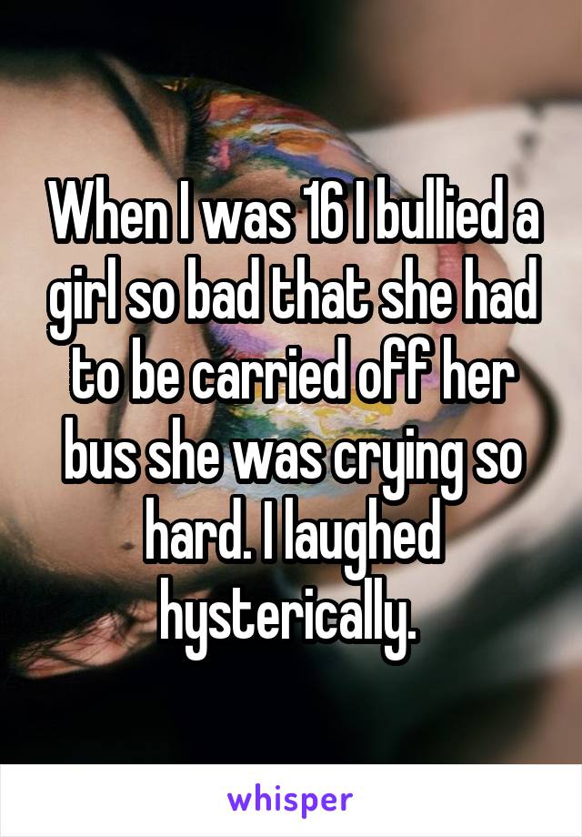 When I was 16 I bullied a girl so bad that she had to be carried off her bus she was crying so hard. I laughed hysterically. 