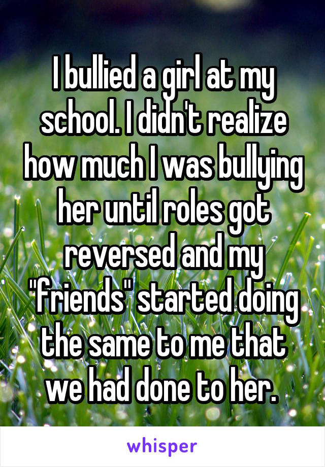 I bullied a girl at my school. I didn't realize how much I was bullying her until roles got reversed and my "friends" started doing the same to me that we had done to her. 
