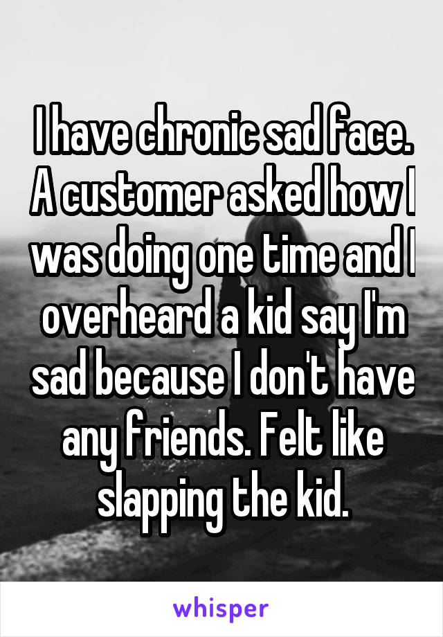 I have chronic sad face. A customer asked how I was doing one time and I overheard a kid say I'm sad because I don't have any friends. Felt like slapping the kid.