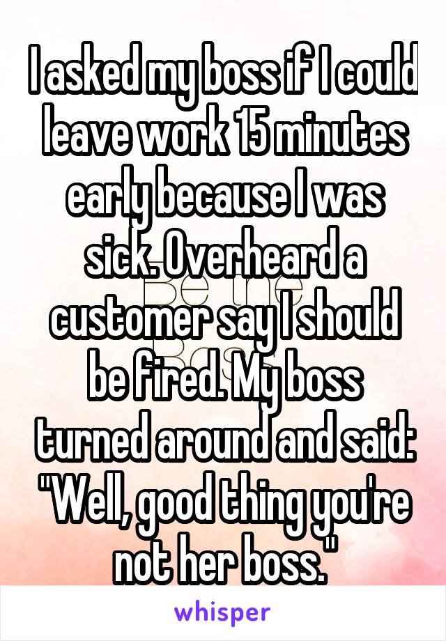 I asked my boss if I could leave work 15 minutes early because I was sick. Overheard a customer say I should be fired. My boss turned around and said: "Well, good thing you're not her boss."