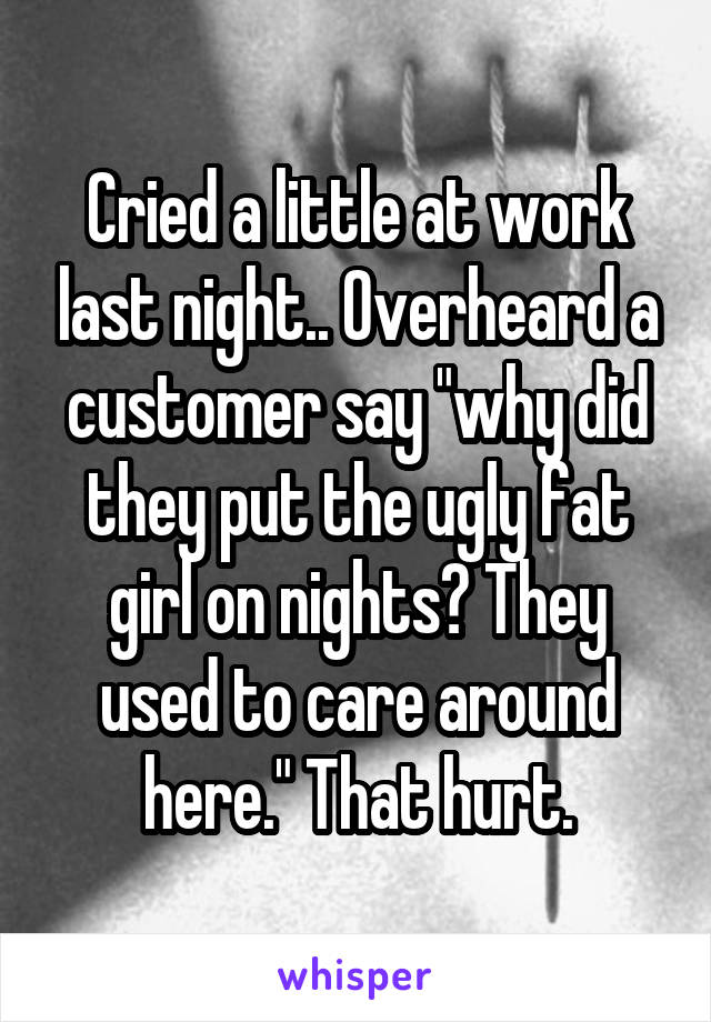 Cried a little at work last night.. Overheard a customer say "why did they put the ugly fat girl on nights? They used to care around here." That hurt.