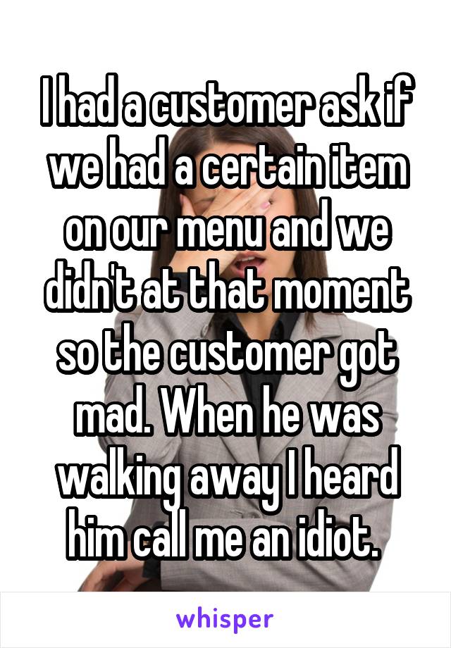 I had a customer ask if we had a certain item on our menu and we didn't at that moment so the customer got mad. When he was walking away I heard him call me an idiot. 