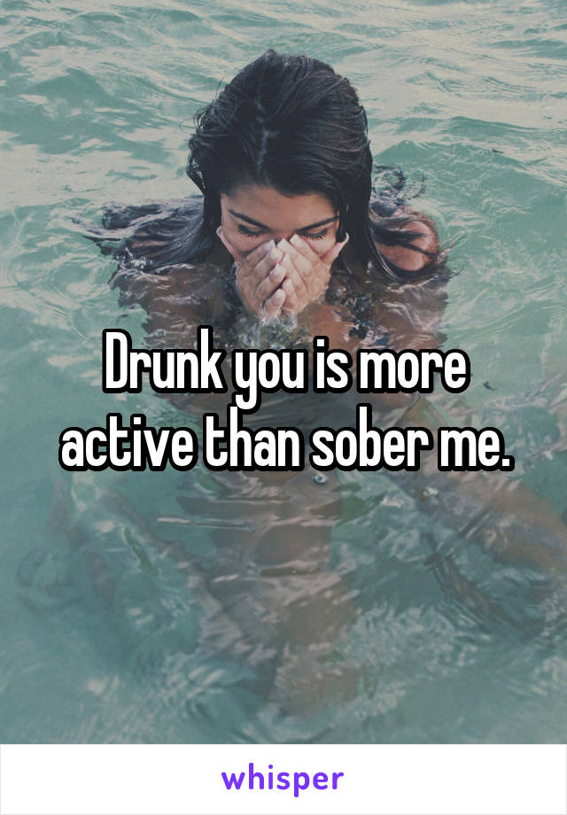 Drunk you is more active than sober me.