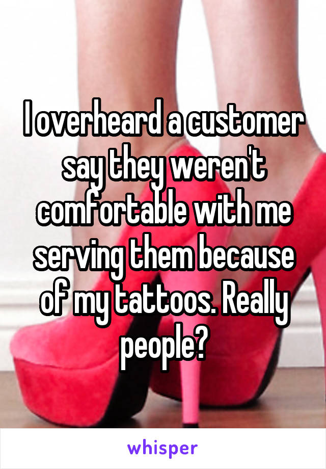 I overheard a customer say they weren't comfortable with me serving them because of my tattoos. Really people?