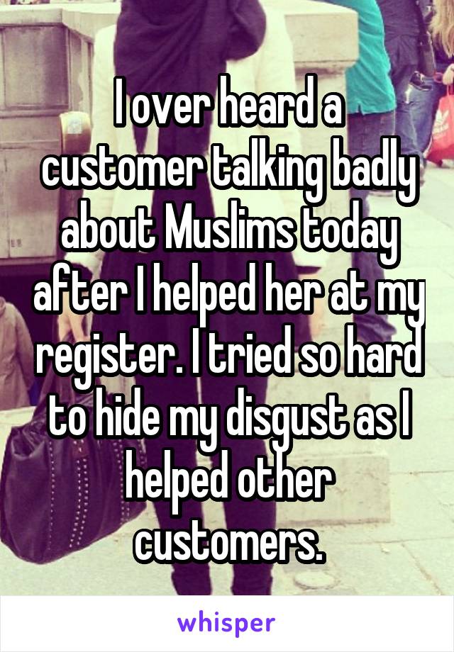 I over heard a customer talking badly about Muslims today after I helped her at my register. I tried so hard to hide my disgust as I helped other customers.