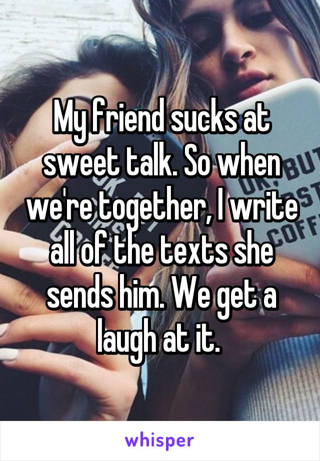 My friend sucks at sweet talk. So when we're together, I write all of the texts she sends him. We get a laugh at it. 