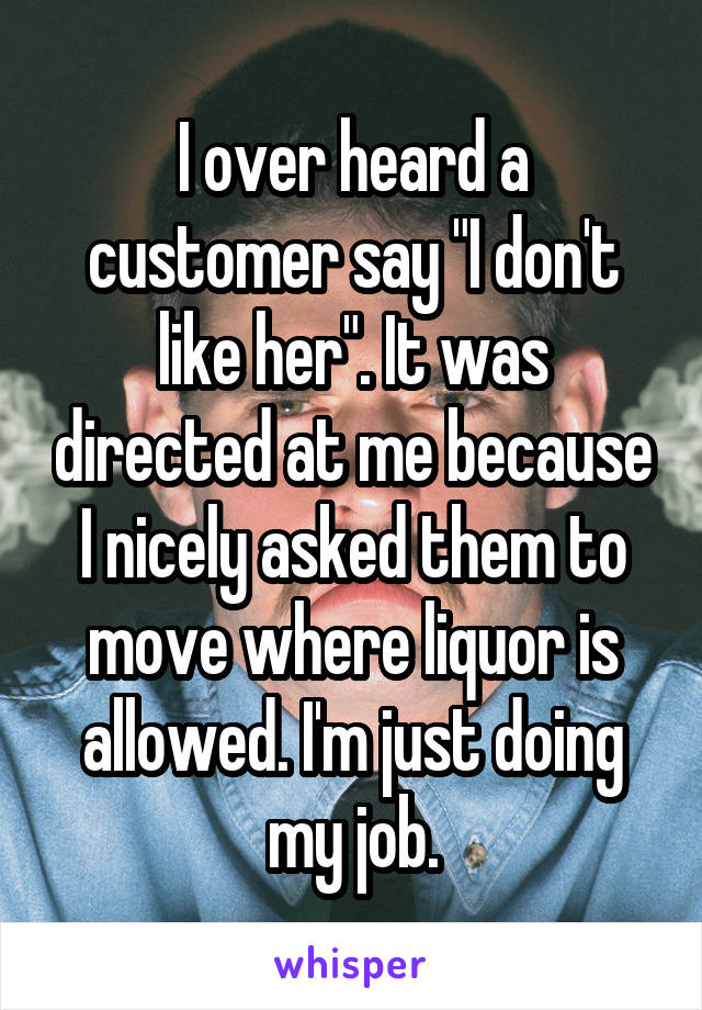 I over heard a customer say "I don't like her". It was directed at me because I nicely asked them to move where liquor is allowed. I'm just doing my job.