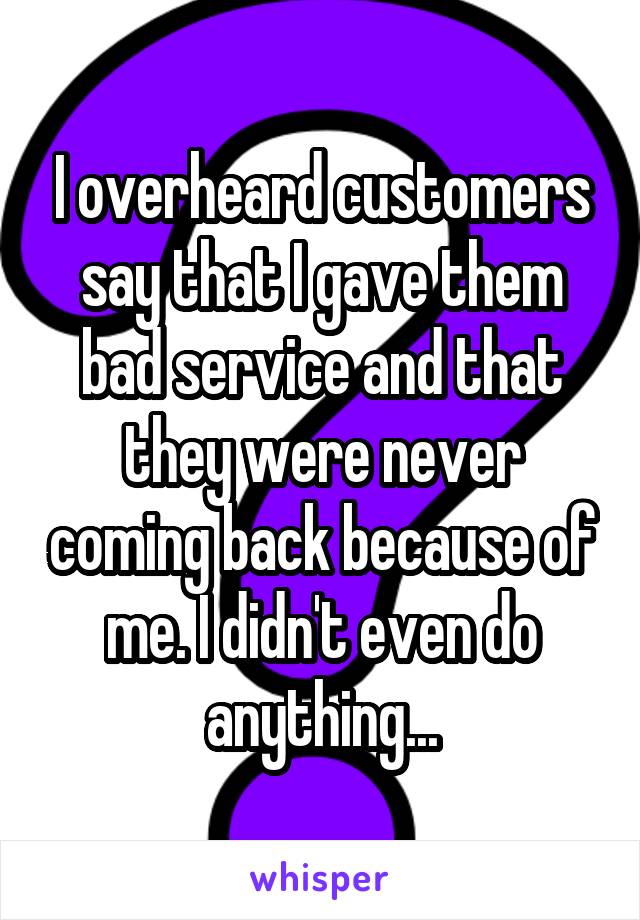 I overheard customers say that I gave them bad service and that they were never coming back because of me. I didn't even do anything...