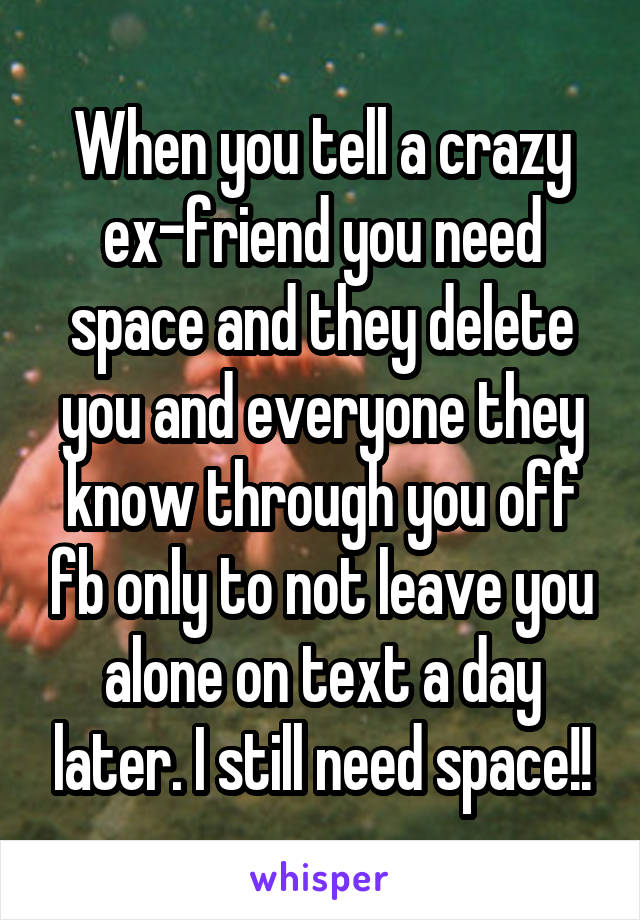 When you tell a crazy ex-friend you need space and they delete you and everyone they know through you off fb only to not leave you alone on text a day later. I still need space!!