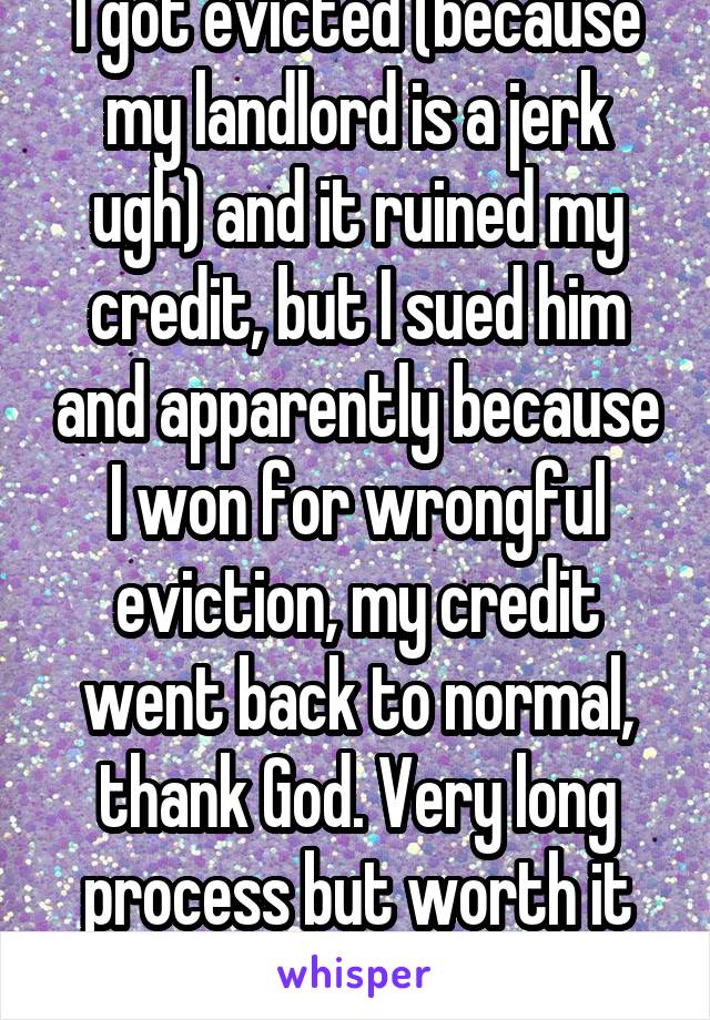 I got evicted (because my landlord is a jerk ugh) and it ruined my credit, but I sued him and apparently because I won for wrongful eviction, my credit went back to normal, thank God. Very long process but worth it to me