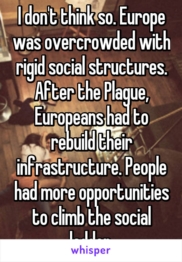 I don't think so. Europe was overcrowded with rigid social structures. After the Plague, Europeans had to rebuild their infrastructure. People had more opportunities to climb the social ladder.