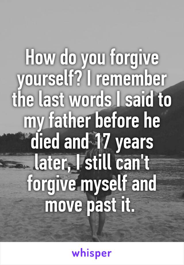 How do you forgive yourself? I remember the last words I said to my father before he died and 17 years later, I still can't forgive myself and move past it. 