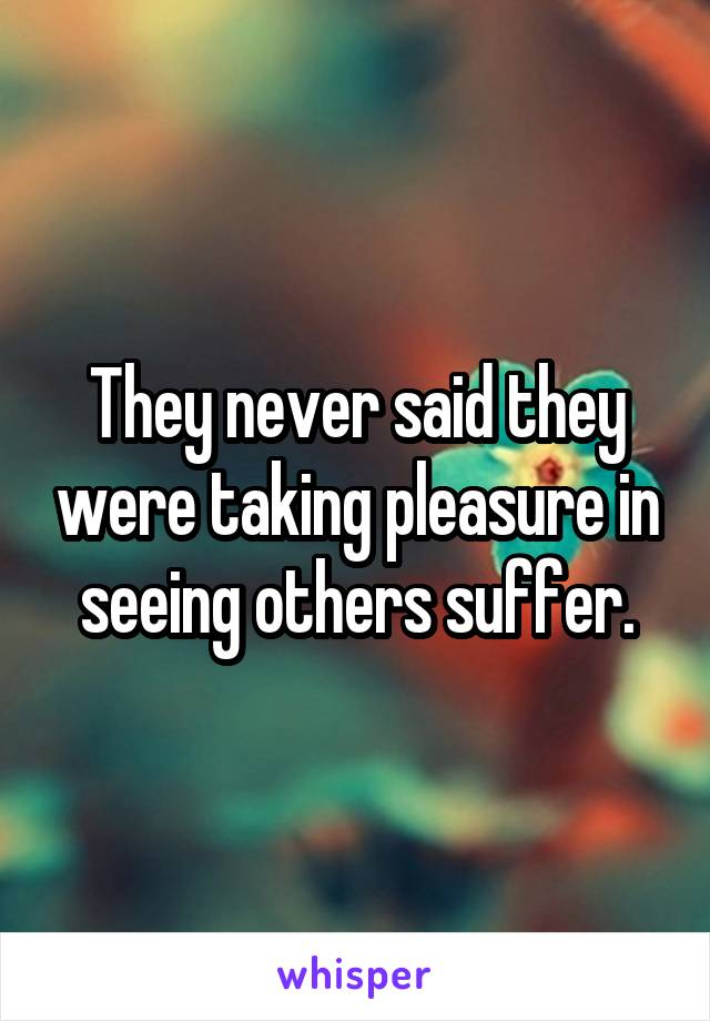 They never said they were taking pleasure in seeing others suffer.