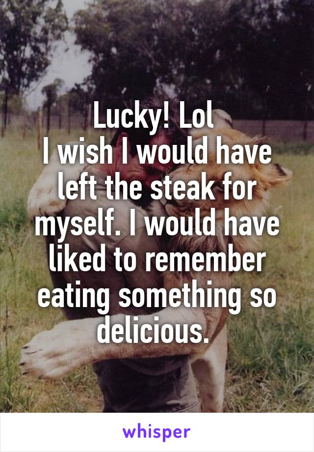 Lucky! Lol 
I wish I would have left the steak for myself. I would have liked to remember eating something so delicious. 