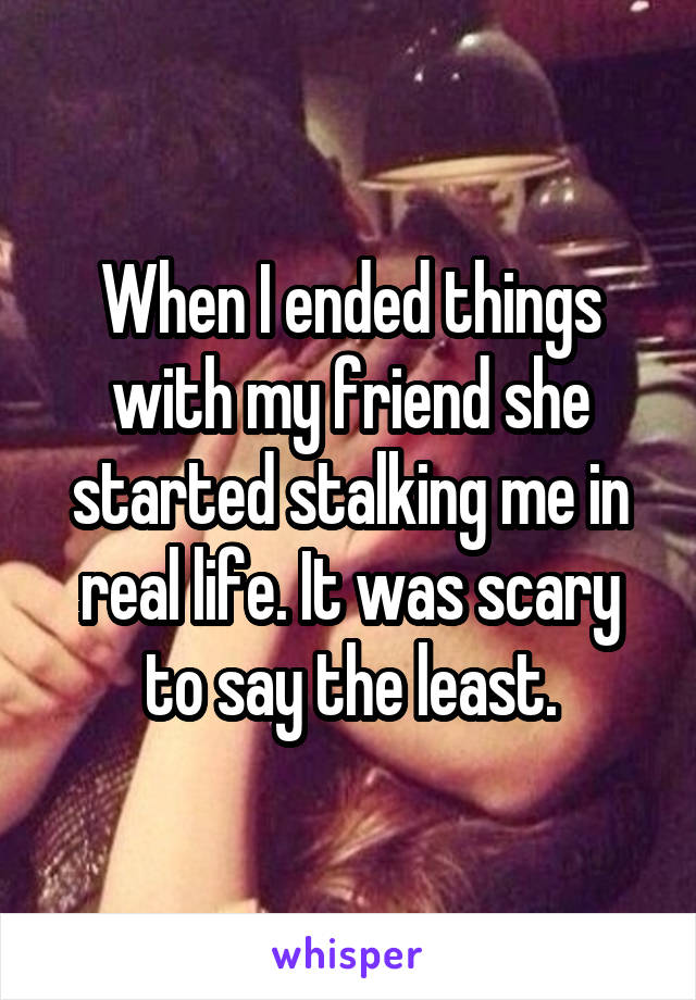 When I ended things with my friend she started stalking me in real life. It was scary to say the least.