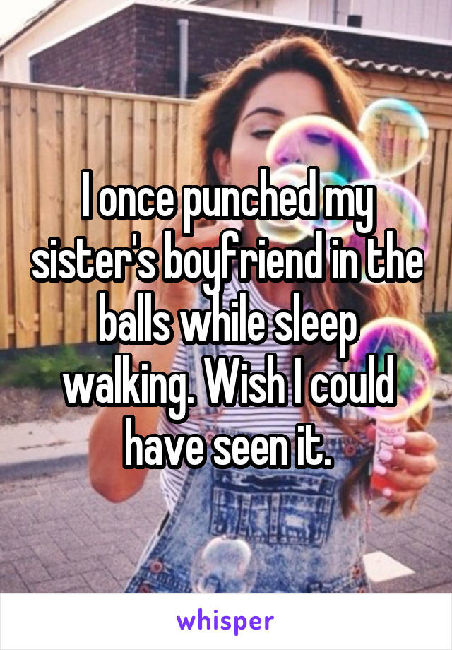 I once punched my sister's boyfriend in the balls while sleep walking. Wish I could have seen it.