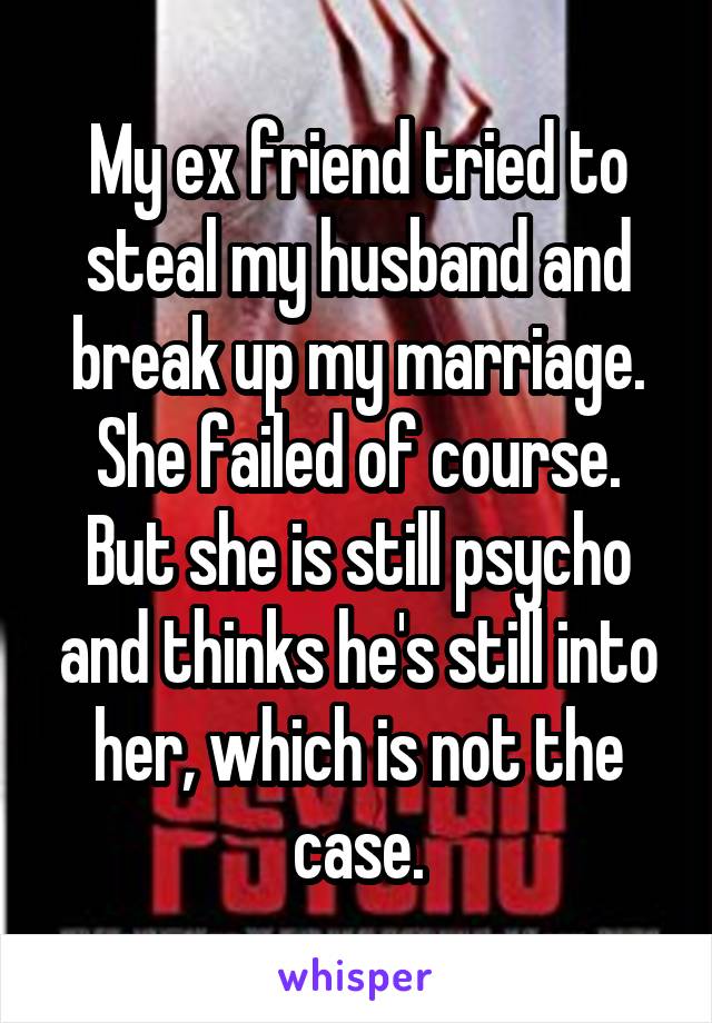My ex friend tried to steal my husband and break up my marriage. She failed of course. But she is still psycho and thinks he's still into her, which is not the case.