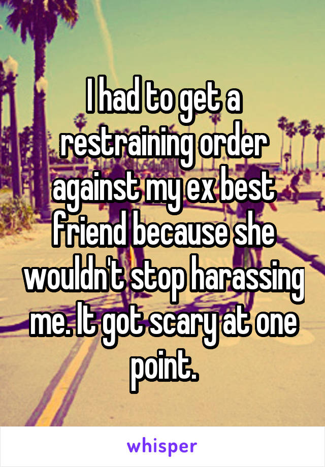 I had to get a restraining order against my ex best friend because she wouldn't stop harassing me. It got scary at one point.