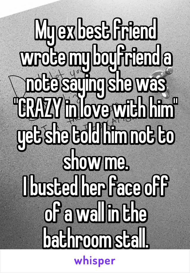 My ex best friend wrote my boyfriend a note saying she was "CRAZY in love with him" yet she told him not to show me.
I busted her face off of a wall in the bathroom stall.