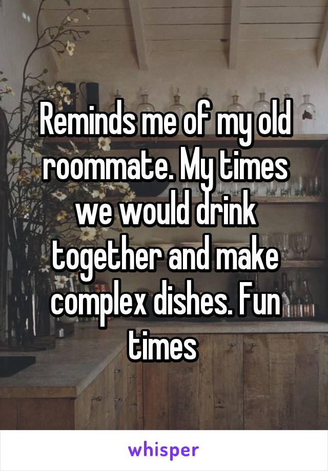 Reminds me of my old roommate. My times we would drink together and make complex dishes. Fun times 