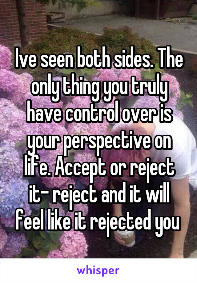 Ive seen both sides. The only thing you truly have control over is your perspective on life. Accept or reject it- reject and it will feel like it rejected you 