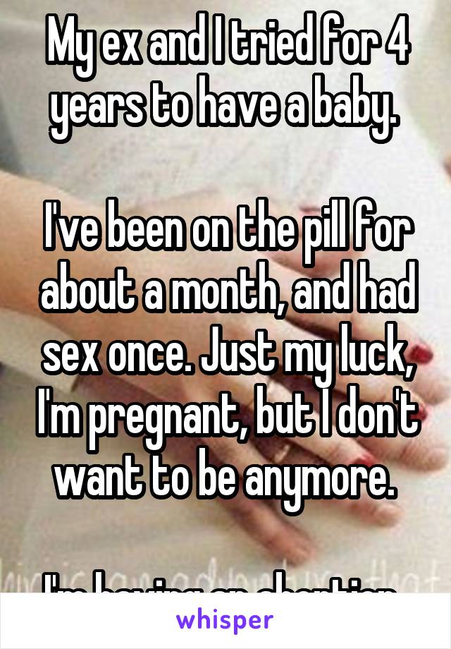 My ex and I tried for 4 years to have a baby. 

I've been on the pill for about a month, and had sex once. Just my luck, I'm pregnant, but I don't want to be anymore. 

I'm having an abortion. 