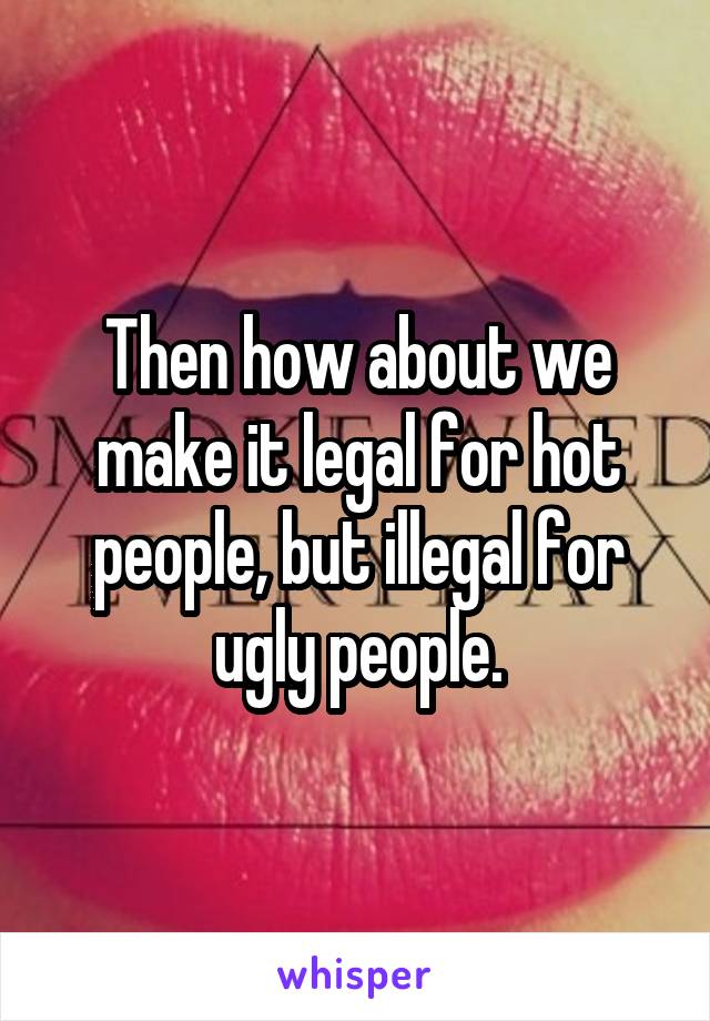 Then how about we make it legal for hot people, but illegal for ugly people.