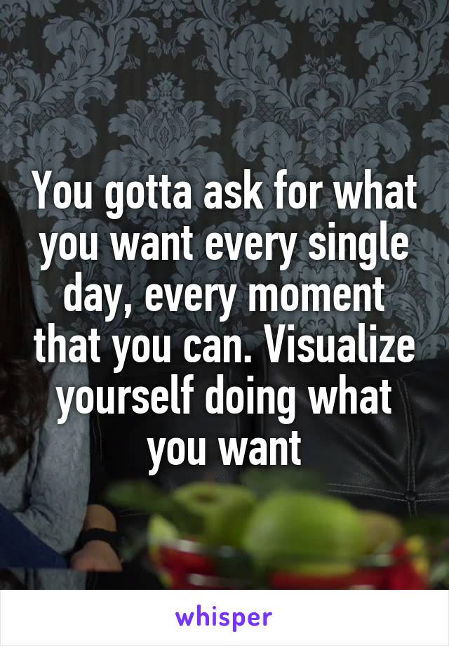 You gotta ask for what you want every single day, every moment that you can. Visualize yourself doing what you want